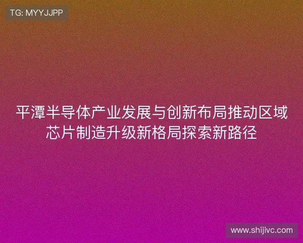 平潭半导体产业发展与创新布局推动区域芯片制造升级新格局探索新路径 平潭半导体产业发展与创新布局推动区域芯片制造升级新格局探索新路径